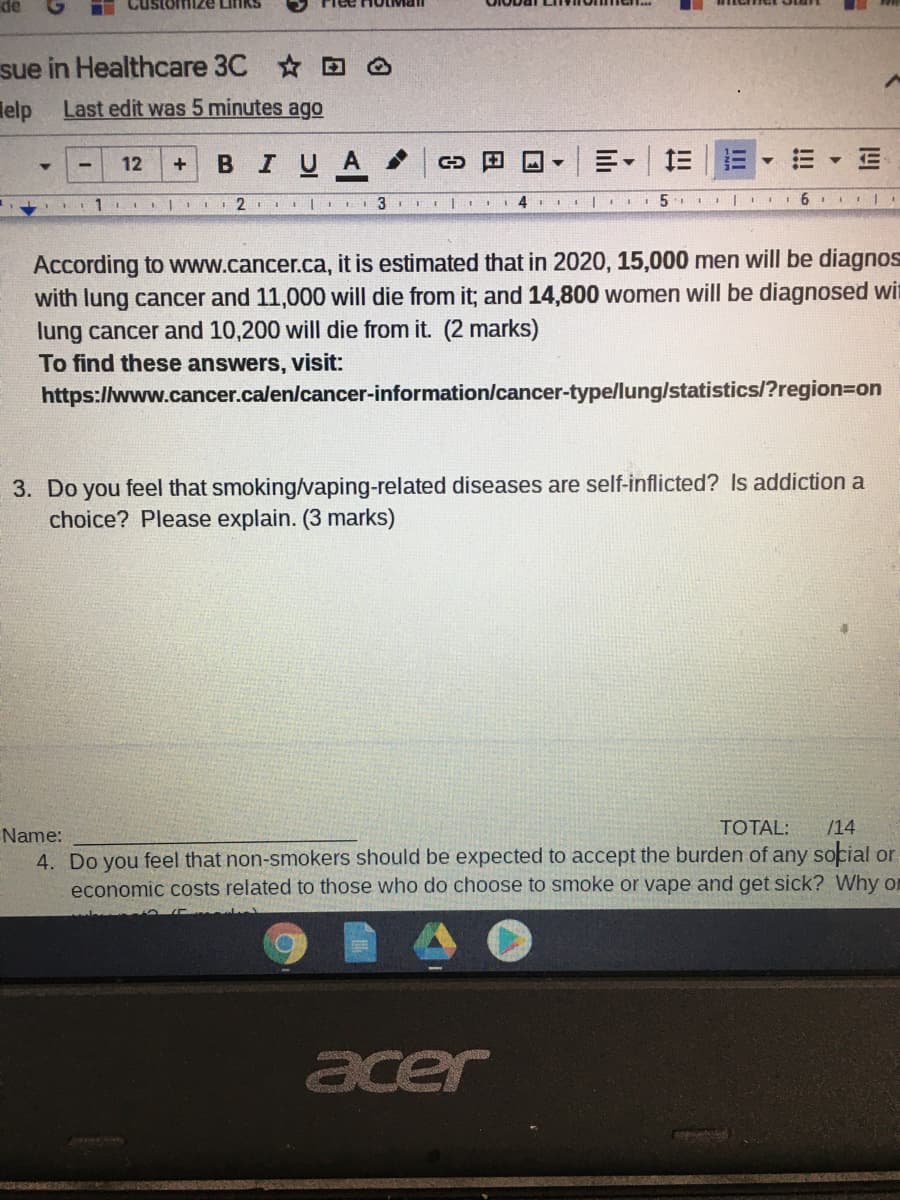 de
sue in Healthcare 3C O
lelp
Last edit was 5 minutes ago
12
BIU
A
+
1. IIII2 | I I 3 III|
4
According to www.cancer.ca, it is estimated that in 2020, 15,000 men will be diagnos
with lung cancer and 11,000 will die from it; and 14,800 women will be diagnosed win
lung cancer and 10,200 will die from it. (2 marks)
To find these answers, visit:
https://www.cancer.calen/cancer-information/cancer-type/lung/statistics/?region=on
3. Do you feel that smoking/vaping-related diseases are self-inflicted? Is addiction a
choice? Please explain. (3 marks)
TOTAL:
/14
Name:
4. Do you feel that non-smokers should be expected to accept the burden of any social or
economic costs related to those who do choose to smoke or vape and get sick? Why or
acer
!!
