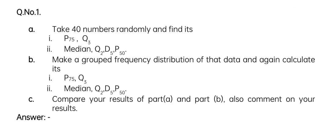 Q.No.1.
Take 40 numbers randomly and find its
P75, Q3
Median, Q,„Dg.P 50°
Make a grouped frequency distribution of that data and again calculate
its
a.
i.
ii.
b.
P75, Q3
Median, Q,„D,P,
Compare your results of part(a) and part (b), also comment on your
results.
i.
i.
50
С.
Answer: -
