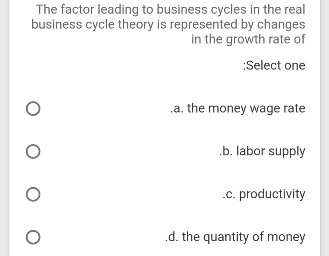The factor leading to business cycles in the real
business cycle theory is represented by changes
in the growth rate of
:Select one
.a. the money wage rate
.b. labor supply
.c. productivity
.d. the quantity of money
