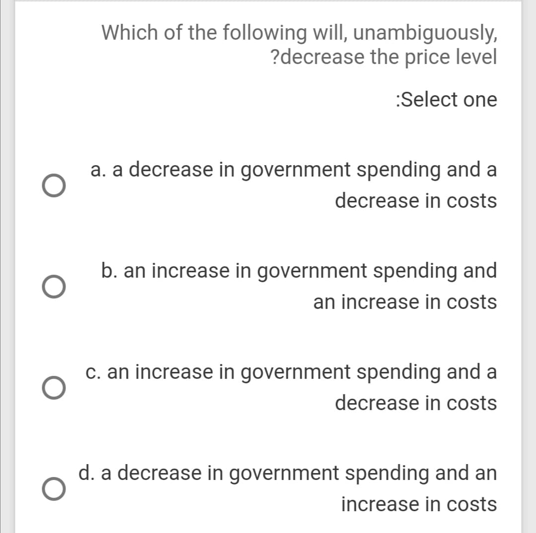 Which of the following will, unambiguously,
?decrease the price level
:Select one
a. a decrease in government spending and a
decrease in costs
b. an increase in government spending and
an increase in costs
c. an increase in government spending and a
decrease in costs
d. a decrease in government spending and an
increase in costs

