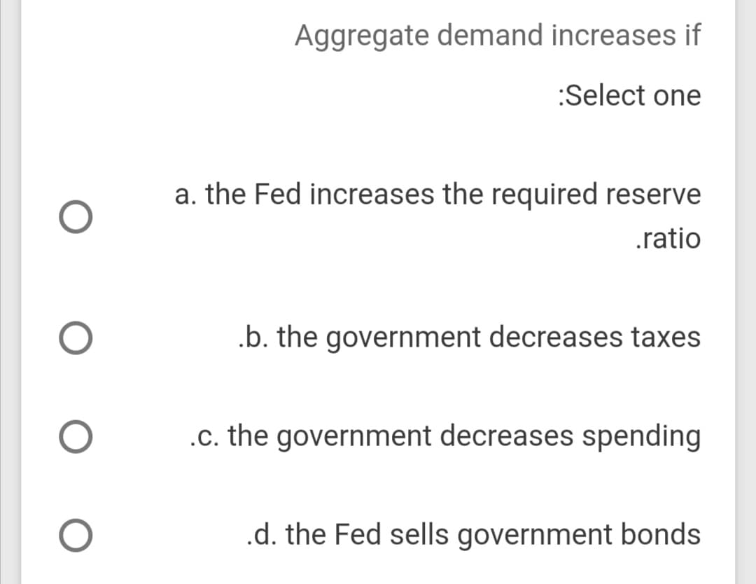 Aggregate demand increases if
:Select one
a. the Fed increases the required reserve
.ratio
.b. the government decreases taxes
.c. the government decreases spending
.d. the Fed sells government bonds
