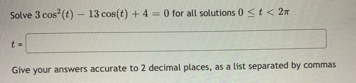 Solve 3 cos (t) – 13 cos(t) + 4 = 0 for all solutions 0 <t < 2n
t =
Give your answers accurate to 2 decimal places, as a list separated by commas
