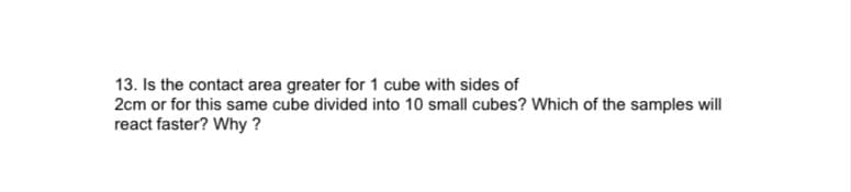 13. Is the contact area greater for 1 cube with sides of
2cm or for this same cube divided into 10 small cubes? Which of the samples will
react faster? Why ?
