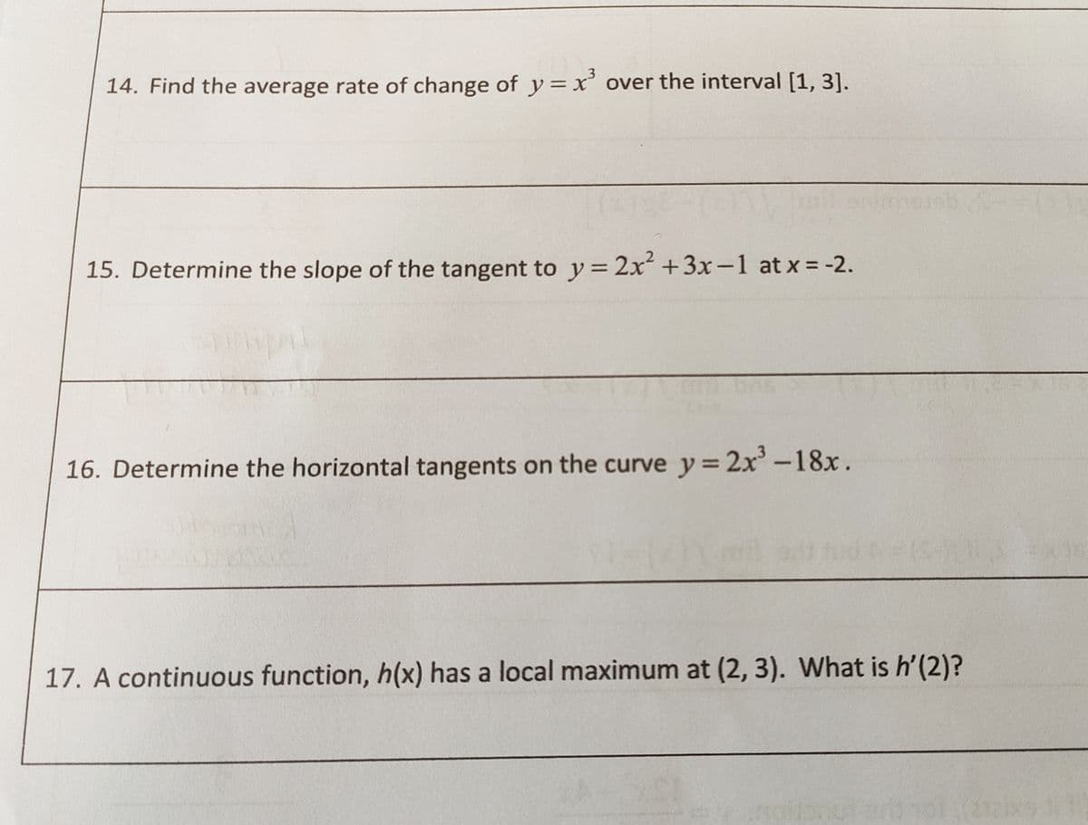 3
14. Find the average rate of change of y=x' over the interval [1, 3].
15. Determine the slope of the tangent to y= 2x +3x-1 at x = -2.
16. Determine the horizontal tangents on the curve y = 2x'-18x.
17. A continuous function, h(x) has a local maximum at (2, 3). What is h'(2)?
