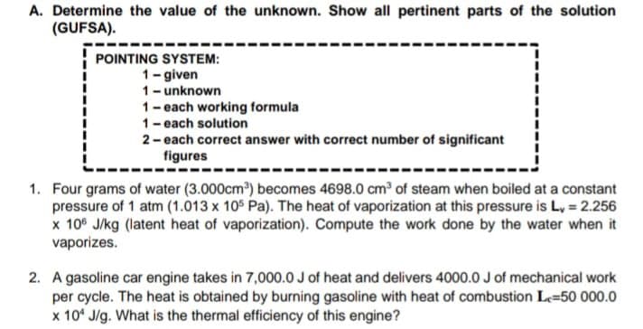 A. Determine the value of the unknown. Show all pertinent parts of the solution
(GUFSA).
POINTING SYSTEM:
1- given
1- unknown
1- each working formula
1-each solution
2- each correct answer with correct number of significant
figures
1. Four grams of water (3.000cm) becomes 4698.0 cm of steam when boiled at a constant
pressure of 1 atm (1.013 x 105 Pa). The heat of vaporization at this pressure is L, = 2.256
x 10° J/kg (latent heat of vaporization). Compute the work done by the water when it
vaporizes.
2. A gasoline car engine takes in 7,000.0 J of heat and delivers 4000.0 J of mechanical work
per cycle. The heat is obtained by burning gasoline with heat of combustion Le=50 000.0
x 10* J/g. What is the thermal efficiency of this engine?
