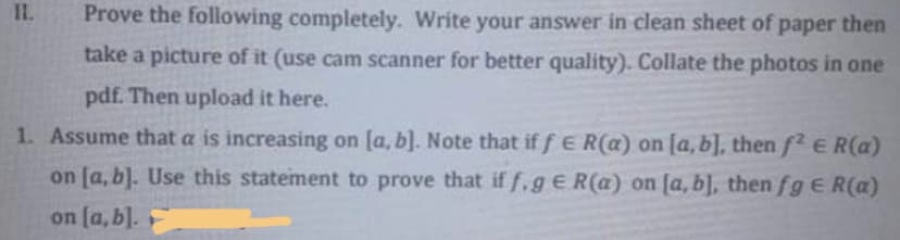 I.
Prove the following completely. Write your answer in clean sheet of paper then
take a picture of it (use cam scanner for better quality). Collate the photos in one
pdf. Then upload it here.
1. Assume that a is increasing on [a, b]. Note that if f E R(a) on [a, b], then f E R(a)
on [a, b]. Use this statement to prove that if f,gE R(a) on [a, b], then fge R(a)
on (a, b].
