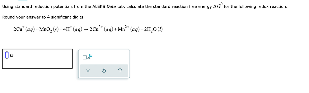 Using standard reduction potentials from the ALEKS Data tab, calculate the standard reaction free energy AG for the following redox reaction.
Round your answer to 4 significant digits.
2Cu" (aq)+MnO, (s)+4H" (aq) -
→ 2Cu* (aq)+Mn²* (aq)+2H,0 (1)
kJ
x10
