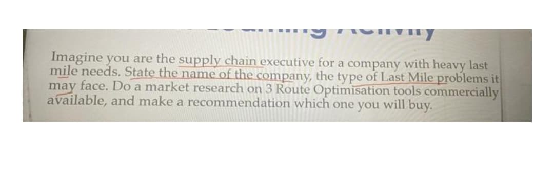 Imagine you are the supply chain executive for a company with heavy last
mile needs. State the name of the company, the type of Last Mile problems it
may face. Do a market research on 3 Route Optimisation tools commercially
available, and make a recommendation which one you will buy.
