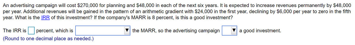 An advertising campaign will cost $270,000 for planning and $48,000 in each of the next six years. It is expected to increase revenues permanently by $48,000
per year. Additional revenues will be gained in the pattern of an arithmetic gradient with $24,000 in the first year, declining by $6,000 per year to zero in the fifth
year. What is the IRR of this investment? If the company's MARR is 8 percent, is this a good investment?
The IRR is
percent, which is
the MARR, so the advertising campaign
a good investment.
(Round to one decimal place as needed.)
