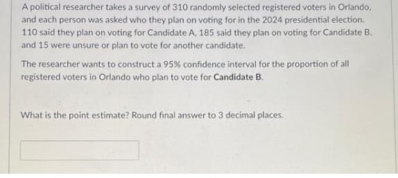 A political researcher takes a survey of 310 randomly selected registered voters in Orlando,
and each person was asked who they plan on voting for in the 2024 presidential election.
110 said they plan on voting for Candidate A, 185 said they plan on voting for Candidate B,
and 15 were unsure or plan to vote for another candidate.
The researcher wants to construct a 95% confidence interval for the proportion of all
registered voters in Orlando who plan to vote for Candidate B.
What is the point estimate? Round final answer to 3 decimal places.
