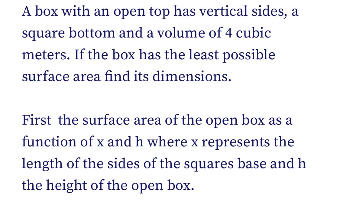 A box with an open top has vertical sides, a
square bottom and a volume of 4 cubic
meters. If the box has the least possible
surface area find its dimensions.
First the surface area of the open box as a
function of x and h where x represents the
length of the sides of the squares base and h
the height of the open box.
