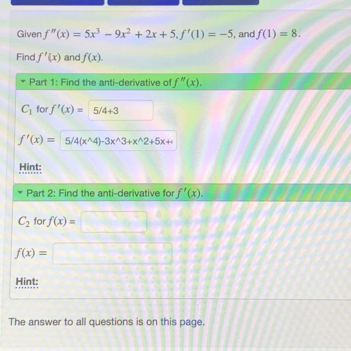 Given f"(x) = 5x³ – 9x² + 2x + 5, f'(1) = -5, and f(1) = 8.
Find f'x) and f(x).
Part 1: Find the anti-derivative of f"(x).
C, for f'(x) = 5/4+3
f'(x) = 5/4(x^4)-3x^3+x^2+5x+
Hint:
Part 2: Find the anti-derivative for f'(x).
C2 for f(x) =
%3D
f(x) =
%3D
Hint:
The answer to all questions is on this page.
