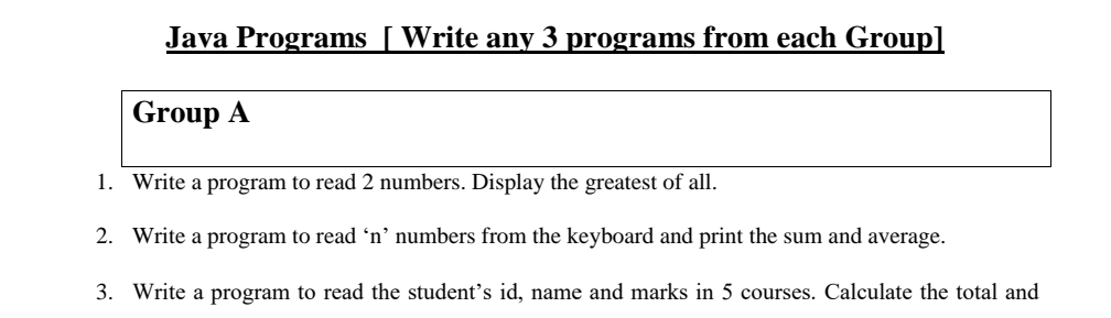 Java Programs [Write any 3 programs from each Group]
Group A
1. Write a program to read 2 numbers. Display the greatest of all.
2. Write a program to read 'n'’ numbers from the keyboard and print the sum and average.
3. Write a program to read the student's id, name and marks in 5 courses. Calculate the total and
