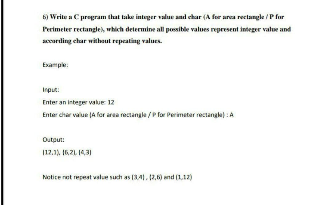 6) Write a C program that take integer value and char (A for area rectangle / P for
Perimeter rectangle), which determine all possible values represent integer value and
according char without repeating values.
Example:
Input:
Enter an integer value: 12
Enter char value (A for area rectangle / P for Perimeter rectangle) : A
Output:
(12,1), (6,2), (4,3)
Notice not repeat value such as (3,4), (2,6) and (1,12)
