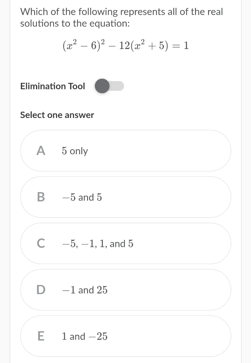 Which of the following represents all of the real
solutions to the equation:
(2² – 6)² – 12(x² + 5) = 1
Elimination Tool
Select one answer
A
5 only
-5 and 5
C
-5, –1, 1, and 5
D
-1 and 25
1 and –25
