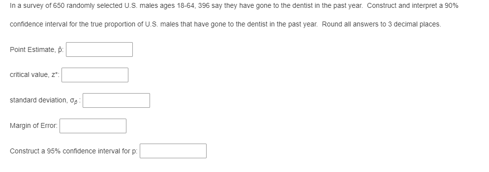 In a survey of 650 randomly selected U.S. males ages 18-64, 396 say they have gone to the dentist in the past year. Construct and interpret a 90%
confidence interval for the true proportion of U.S. males that have gone to the dentist in the past year. Round all answers to 3 decimal places.
Point Estimate, p:
critical value, z*:
standard deviation, o,
Margin of Error.
Construct a 95% confidence interval for p:

