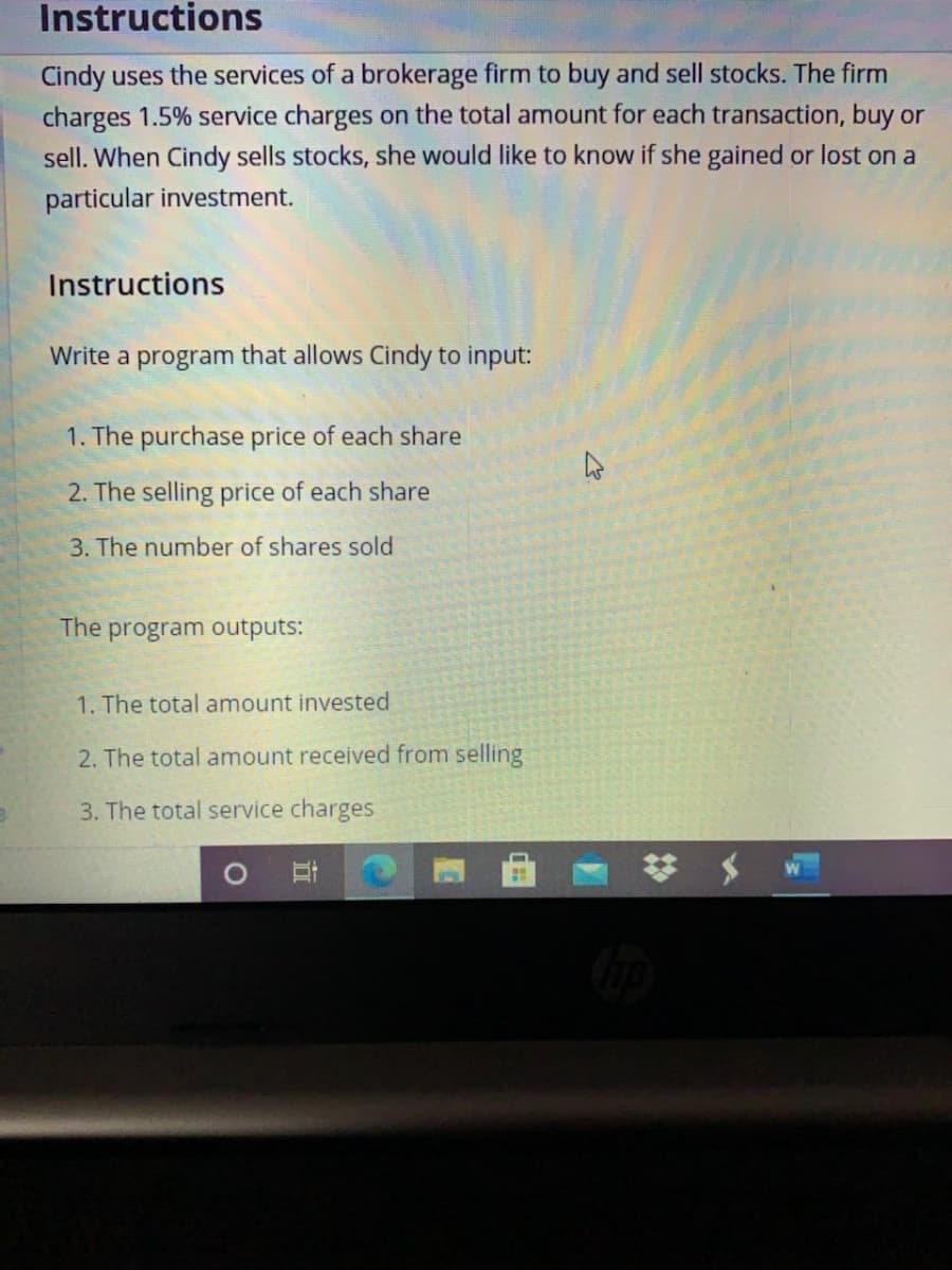 Instructions
Cindy uses the services of a brokerage firm to buy and sell stocks. The firm
charges 1.5% service charges on the total amount for each transaction, buy or
sell. When Cindy sells stocks, she would like to know if she gained or lost on a
particular investment.
Instructions
Write a program that allows Cindy to input:
1. The purchase price of each share
2. The selling price of each share
3. The number of shares sold
The program outputs:
1. The total amount invested
2. The total amount received from selling
3. The total service charges
