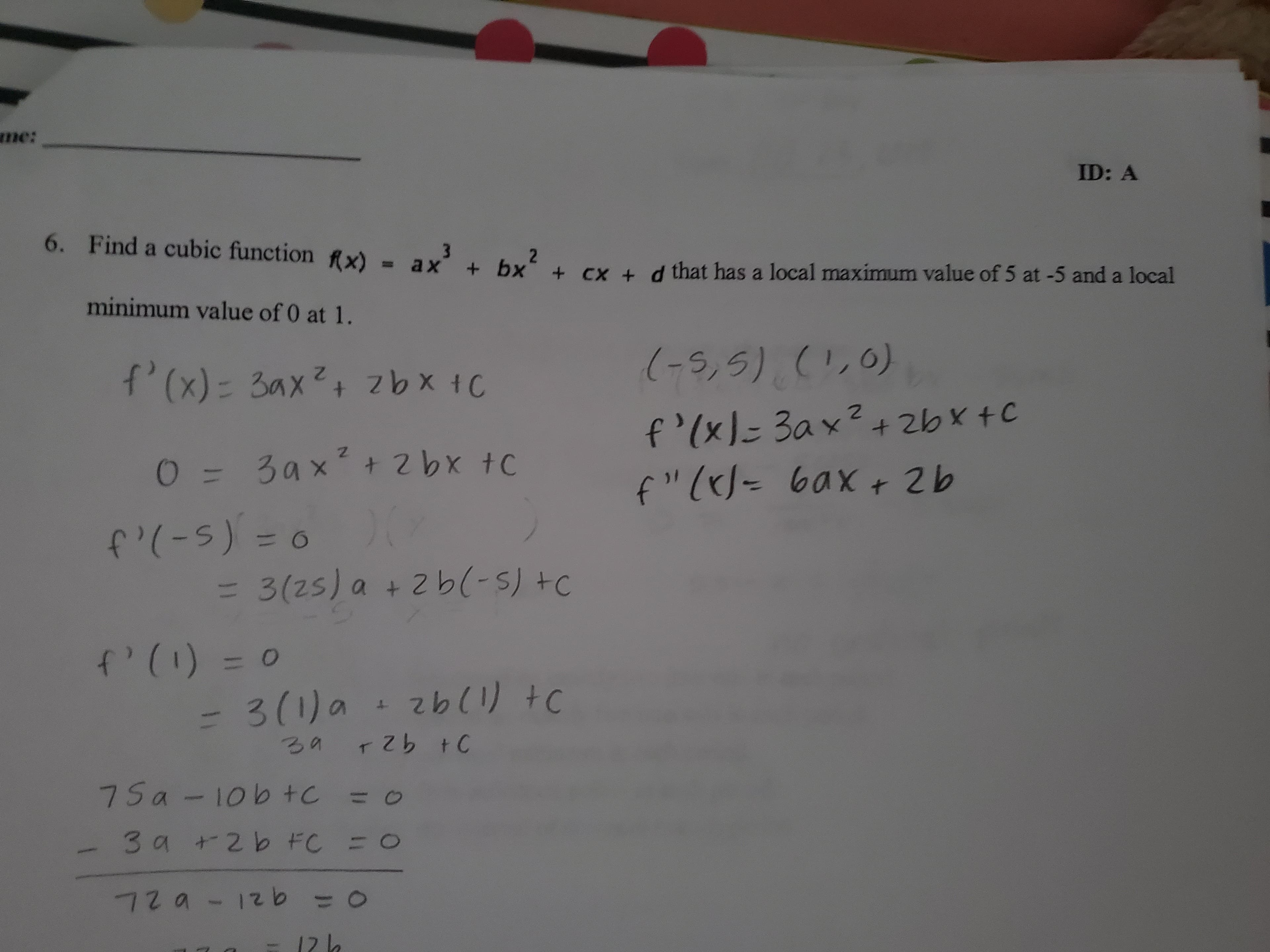 me:
ID: A
6. Find a cubic function ix)=ax + bx + Cx + d that has a local maximum value of 5 at -5 and a local
minimum value of 0 at 1.
-s,5)C0)
f' (x)- 3ax2 zbx 1C
f'(xl 3ax2
f "( 0ax 2b
+ 2bxtC
3ax+ 2 bx tc
0
f(-S)0
= O
3(25) a + 2 b(- s) tc
fP(= 0
O
3261) tc
4
r zb t0
7 Sa-10b tC =
3 9 +2b FC
O
72a-12b
=o
O
12 h
