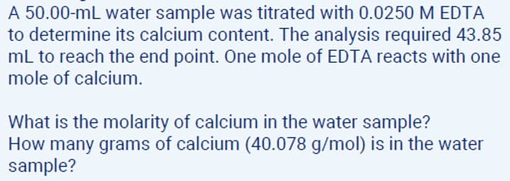 A 50.00-mL water sample was titrated with 0.0250 M EDTA
to determine its calcium content. The analysis required 43.85
mL to reach the end point. One mole of EDTA reacts with one
mole of calcium.
What is the molarity of calcium in the water sample?
How many grams of calcium (40.078 g/mol) is in the water
sample?