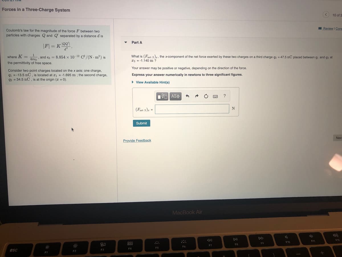 Forces in a Three-Charge System
10 of 2
I Review I Cons
Coulomb's law for the magnitude of the force F between two
particles with charges Q and Q separated by a distanced is
Part A
|F| = K OQ1
d
%3D
and €o = 8.854 x 10-12 C/(N m²) is
What is (Fnet 3), the x-component of the net force exerted by these two charges on a third charge q3 = 47.5 nC placed between qi and q2 at
23 = -1.140 m?
where K =
the permittivity of free space.
Your answer may be positive or negative, depending on the direction of the force.
Consider two point charges located on the x axis: one charge,
q1 = -13.5 nC , is located at x1 = -1.695 m ; the second charge,
92 = 34.5 nC , is at the origin (x = 0).
Express your answer numerically in newtons to three significant figures.
> View Available Hint(s)
?
(Fnet 3)z =
Submit
Nex
Provide Feedback
MacBook Air
DII
DD
F11
F12
F10
D00
DOD
F9
80
FB
F7
F6
F4
F5
esc
F2
F3
F1
1
