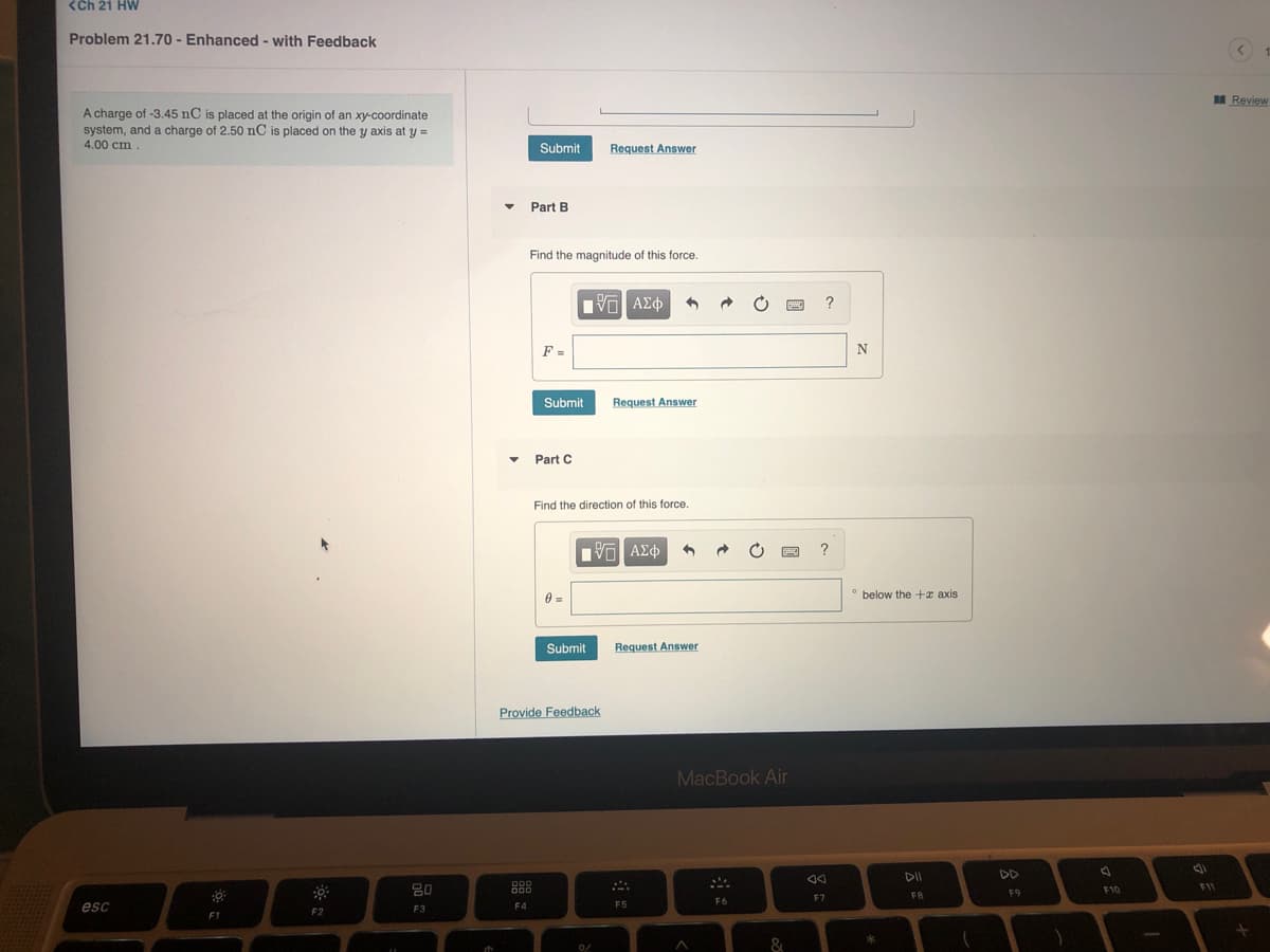 <Ch 21 HW
Problem 21.70 - Enhanced - with Feedback
BE Review
A charge of -3.45 nC is placed at the origin of an xy-coordinate
system, and a charge of 2.50 nC is placed on the y axis at y =
4.00 cm.
Submit
Request Answer
Part B
Find the magnitude of this force.
F =
=
N
Submit
Request Answer
• Part C
Find the direction of this force.
?
° below the +x axis
Submit
Request Answer
Provide Feedback
MacBook Air
DII
DD
80
F1
000
F9
F10
F7
FB
F6
esc
F3
F4
F5
F2
F1
&
