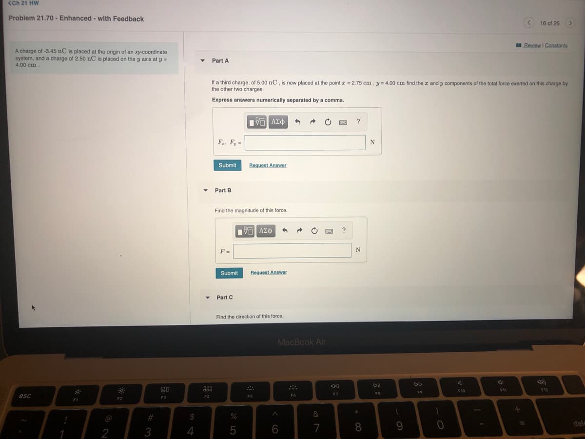<Ch 21 HW
Problem 21.70 - Enhanced - with Feedback
16 of 25
I Review I Constants
A charge of -3.45 nC is placed at the origin of an xy-coordinate
system, and a charge of 2.50 nC is placed on the y axis at y=
4.00 cm.
Part A
If a third charge, of 5.00 nC , is now placed at the point x = 2.75 cm , y = 4.00 cm find the z and y components of the total force exerted on this charge by
the other two charges.
Express answers numerically separated by a comma.
?
F, F, =
Submit
Request Answer
Part B
Find the magnitude of this force.
F =
Submit
Request Answer
Part C
Find the direction of this force.
MacBook Air
DD
80
888
F12
F10
F11
FB
F9
esc
F6
F7
F3
F4
F5
F2
F1
%23
$
%
&
@
9.
dele
%3D
2
3
6
7
* CO
