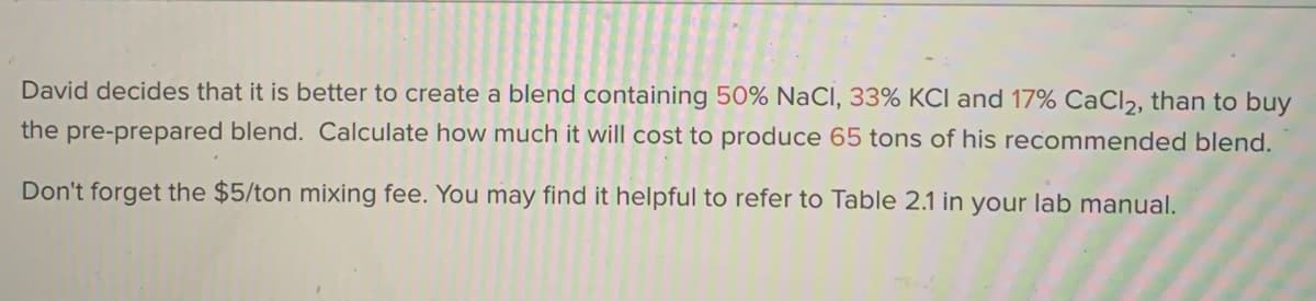 David decides that it is better to create a blend containing 50% NaCI, 33% KCI and 17% CaCl2, than to buy
the pre-prepared blend. Calculate how much it will cost to produce 65 tons of his recommended blend.
Don't forget the $5/ton mixing fee. You may find it helpful to refer to Table 2.1 in your lab manual.

