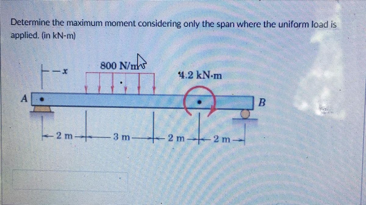 Determine the maximum moment considering only the span where the uniform load is
applied. (in kN-m)
800 N/n
4.2 kN-m
-2 m -
3 m-
--2m
2 m-
