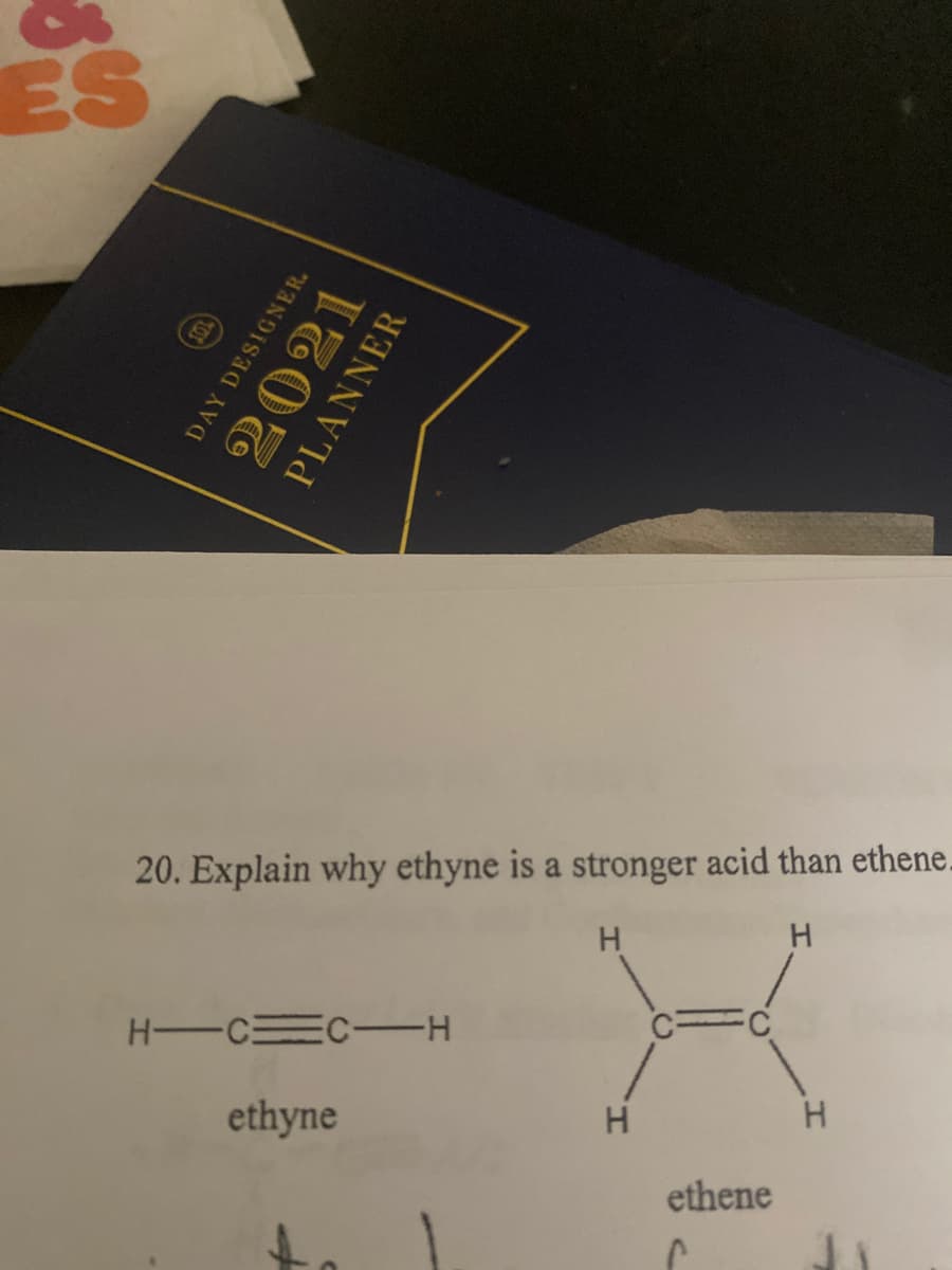 ES
20. Explain why ethyne is a stronger acid than ethene.
H.
H -CEC -H
ethyne
H.
H.
ethene
DAY DESIGNER.
2021
PLANNER
