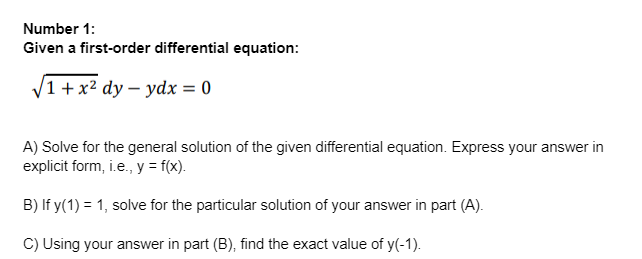 Number 1:
Given a first-order differential equation:
/1 + x² dy- ydx = 0
A) Solve for the general solution of the given differential equation. Express your answer in
explicit form, i.e., y = f(x).
B) If y(1) = 1, solve for the particular solution of your answer in part (A).
C) Using your answer in part (B), find the exact value of y(-1).