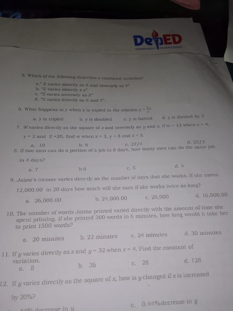 DepED
DEPARTMENT
OF EDUCATION
5. Which of the following describes a combined variation?
a." Z varies directly as X and inversely as Y"
b. "Z varies directly s x"
c. "Z varies inversely as X"
d. "Z varies directly as X and Y".
6. What happens to y when x is tripled in the relation y = ?
a. y is tripled
b. y is doubled
d. y is divided by 3
C. y is halved
7. W varies directly as the square of x and inverscly as y and z. If w = 12 when x = 4,
y = 2 and Z =20, find w when x = 3, y = 8 and z = 5.
a. 10
d. 25/3
8. If two men can do a portion ofa job in 8 days, how many men can do the same job
b. 9
c. 27/4
in 4 days?
a. 7
b.6
c. 5
d. 4
9. Jaime's income varies directly as the number of days that she works. If she earns
12,000.00 in 20 days how much will she earn if she works twice as long?
a. 26,000.00
b. 24,000.00
c. 20,000
d. 16,000.00
10. The number of words Janna printed varied directly with the amount of time she
spent printing. If she printed 300 words in 6 minutes, how long would it take her
to print 1500 words?
a. 20 minutes
b. 22 minutes
C. 24 minutes
d. 30 minutes
11. If y varies directly as x and y = 32 when x = 4. Find the constant of
variation.
8.
b. 36
C. 28
d. 128
a.
12. If y varies directly as the square of x, how is y changed if x is increased
by 20%?
C.
0.44% decrease in y
44% decrease in y
