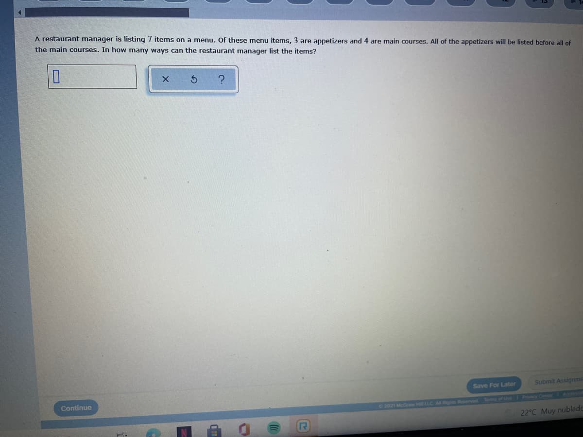 A restaurant manager is listing 7 items on a menu. Of these menu items, 3 are appetizers and 4 are main courses. All of the appetizers will be listed before all of
the main courses. In how many ways can the restaurant manager list the items?
Save For Later
Submit Assignme
Continue
Accessible
2021 McGraw Hil LLC A Rights Reserved Toms of Use Privacy Center
22°C Muy nublado
