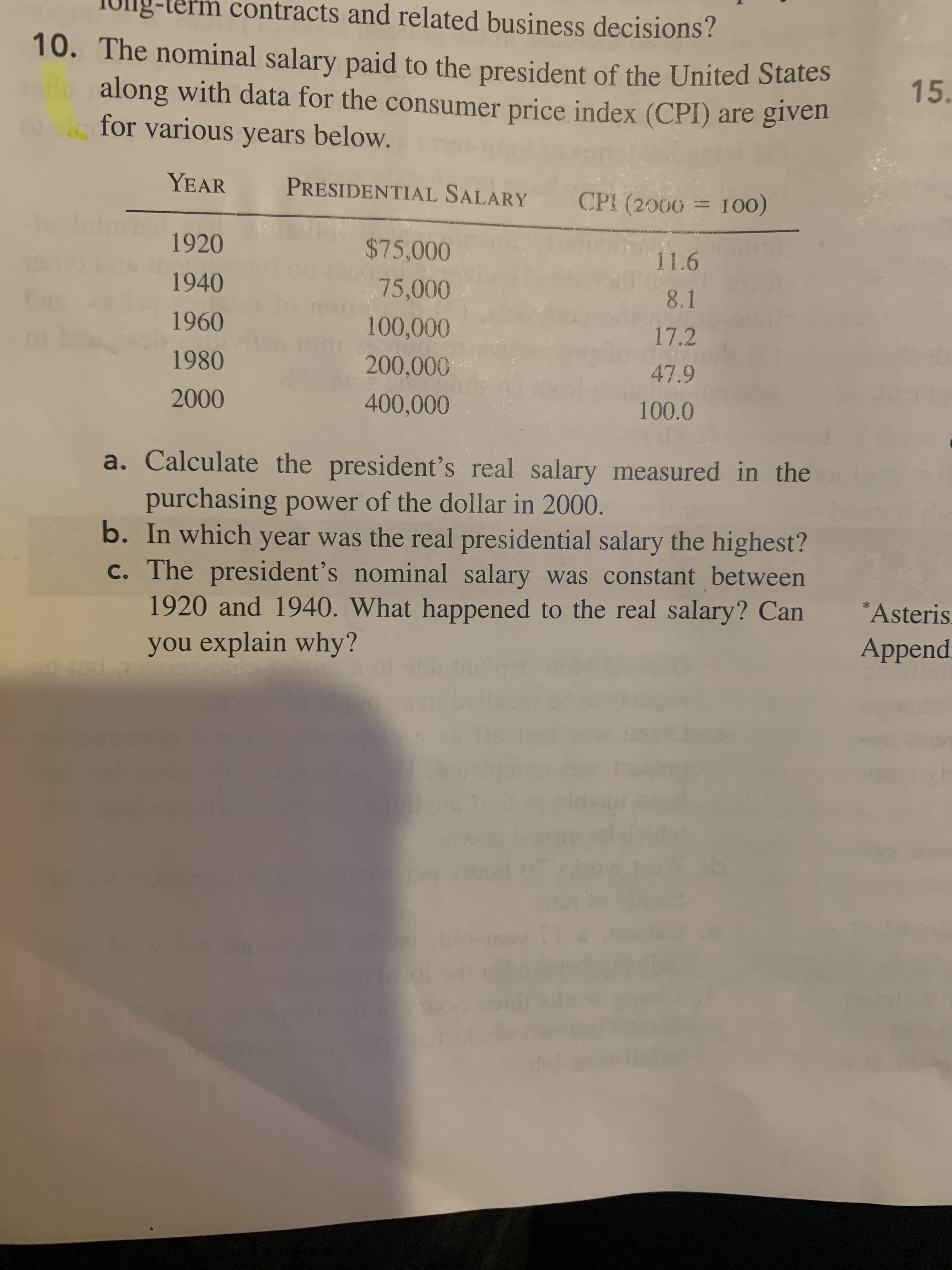 decisions ?
The nominal salary paid to the president of the United States
along with data for the consumer price index (CPI) are given
for various years below.
YEAR
PRESIDENTIAL SALARY
CPI (2000 = 100)
1920
$75,000
11.6
1940
75,000
8.1
1960
100,000
17.2
1980
200,000
47.9
2000
400,000
100.0
a. Calculate the president's real salary measured in the
purchasing power of the dollar in 2000.
b. In which year was the real presidential salary the highest?
c. The president's nominal salary was constant between
1920 and 1940. What happened to the real salary? Can
you explain why?
