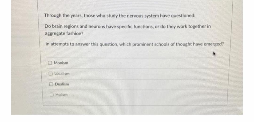 Through the years, those who study the nervous system have questioned:
Do brain regions and neurons have specific functions, or do they work together in
aggregate fashion?
In attempts to answer this question, which prominent schools of thought have emerged?
O Monism
O Localism
O Dualism
O Holism
