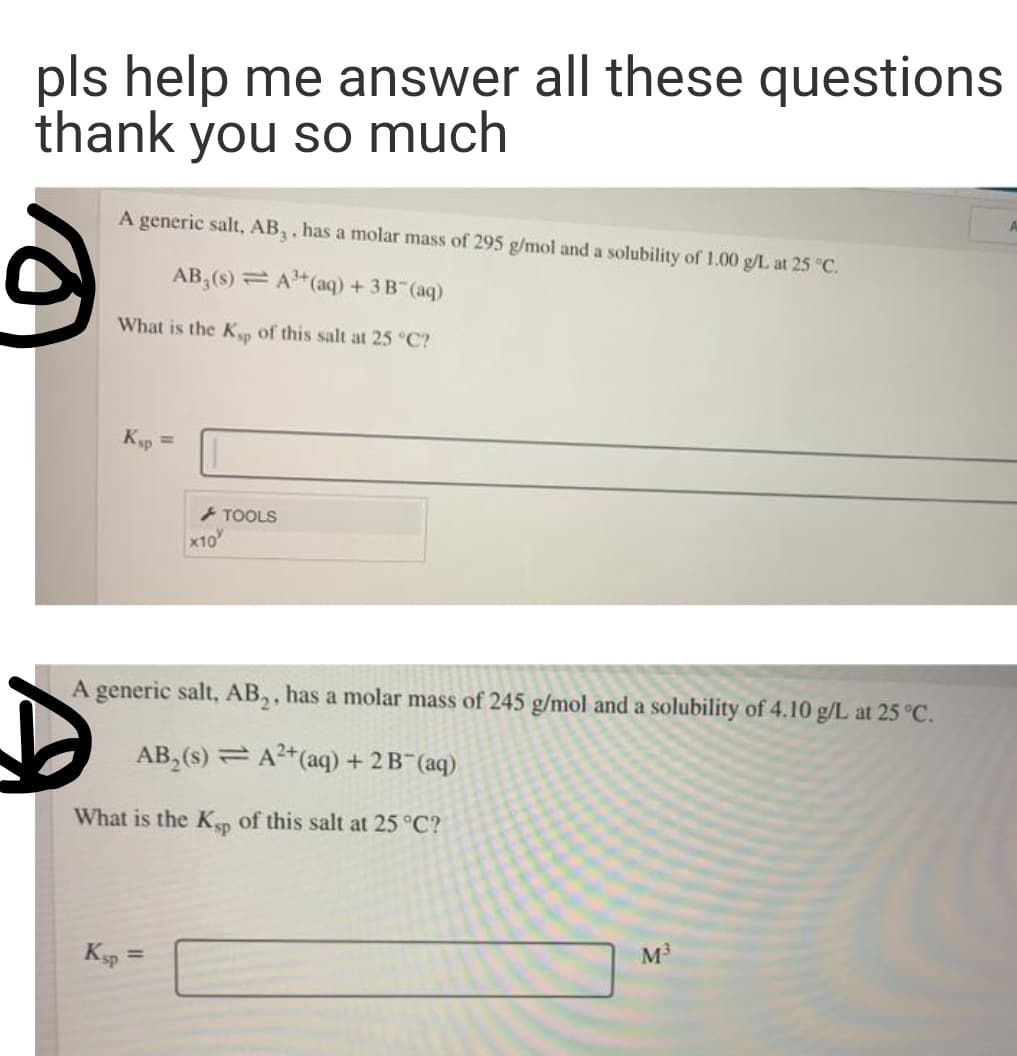 pls help me answer all these questions
thank you so much
A generic salt, AB,, has a molar mass of 295 g/mol and a solubility of 1.00 g/L at 25 °C.
AB,(s) = A"(aq) +3B (aq)
What is the K of this salt at 25 °C?
Kp =
TOOLS
x10
A generic salt, AB,, has a molar mass of 245 g/mol and a solubility of 4.10 g/L at 25 °C.
AB, (s) = A2*(aq) + 2 B (aq)
What is the Kp of this salt at 25 °C?
Ksp
M3
%3D
