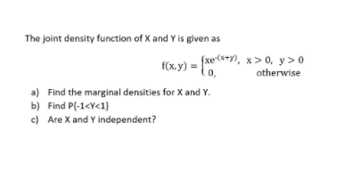 The joint density function of X and Y is given as
f(x.y) = {xe(**y), x > 0, y>0
otherwise
0,
a) Find the marginal densities for X and Y.
b) Find P(-1<Y<1}
c) Are X and Y independent?
