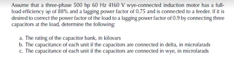 Assume that a three-phase 500 hp 60 Hz 4160 V wye-connected induction motor has a full-
load efficiency (n) of 88% and a lagging power factor of 0.75 and is conne cted to a feeder. If it is
desired to correct the power factor of the load to a lagging power factor of 0.9 by connecting three
capacitors at the load, determine the following:
a. The rating of the capacitor bank, in kilovars
b. The capacitance of each unit if the capacitors are connected in delta, in microfarads
c. The capacitance of each unit if the capacitors are connected in wye, in microfarads
