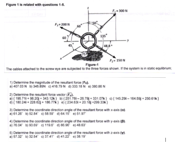 Figure 1 is related with questions 1-5.
F= 300 N
F= 200 N
135
48,8
F;= 150 N
Figure-1
The cables attached to the screw eye are subjected to the three forces shown. If the system is in static equlibrium;
1) Determine the magnitude of the resultant force (Fa).
a) 407.03 N b) 345.89N c) 416.79 N d) 333.18 'N e) 380.86 N
Determine the resultant force vector (F.
a) { 195.71i + 98.20j + 343.12k } b){251.78i – 26.79j + 331.07k} c){ 145.29i – 164.59j + 250.61k }
di i 180.241 + 228.62j + 186.77k } e){ 234.631 + 20.18j +299.33k)
3) Determine the coordinate direction angle of the resultant force with x-axis (a).
a) 61.26 b) 52.84 ©) 58.59° d) 64.15 e)51.97
4) Determine the coordinate direction angle of the resultant force with y-axis (B).
a) 76.04 b) 93.69" c) 119.6° d) 86.96" e) 48.63°
5) Determine the coordinate direction angle of the resultant force with z-axis (y).
a) 57.32' b) 32.54° c) 37.41' d) 41.22 e) 38.19
