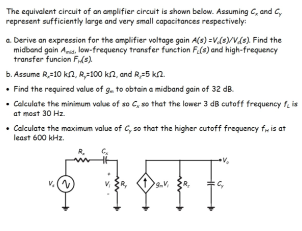 The equivalent circuit of an amplifier circuit is shown below. Assuming C, and C,
represent sufficiently large and very small capacitances respectively:
a. Derive an expression for the amplifier voltage gain A(s) =V,(s)/V,(s). Find the
midband gain Amid, low-frequency transfer function F.(s) and high-frequency
transfer funcion Fi(s).
b. Assume R,-10 kN, R,=100 k2, and R;-5 kN.
• Find the required value of gm to obtain a midband gain of 32 dB.
• Calculate the minimum value of so C, so that the lower 3 dB cutoff frequency fi is
at most 30 Hz.
• Calculate the maximum value of C, so that the higher cutoff frequency fH is at
least 600 kHz.
R.
v, (V
