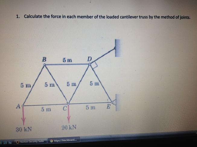 1. Calculate the force in each member of the loaded cantilever truss by the method of joints.
B
5 m
5 m,
5 m
5 m
5 m
A
5 m
5 m
30 kN
20 kN
Norton Security Saite
https://blackboard.
