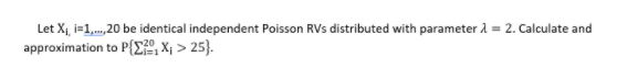 Let X, i=1,.,20 be identical independent Poisson RVs distributed with parameter 1 = 2. Calculate and
approximation to P{Ei", ×, > 25}.
