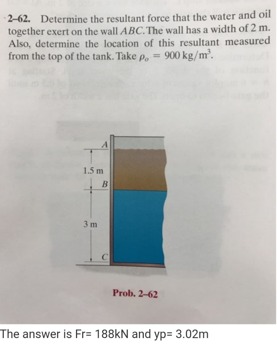 2–62. Determine the resultant force that the water and oil
together exert on the wall ABC. The wall has a width of 2 m.
Also, determine the location of this resultant measured
from the top of the tank. Take p, = 900 kg/m³.
|3D
1.5 m
B
3 m
Prob. 2-62
The answer is Fr= 188KN and yp= 3.02m
