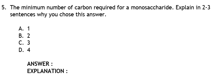 5. The minimum number of carbon required for a monosaccharide. Explain in 2-3
sentences why you chose this answer.
А. 1
В. 2
С. 3
D. 4
ANSWER :
ΕXPLANATΙON :
