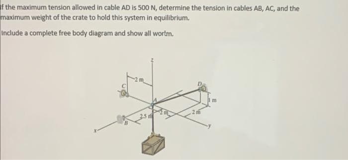 f the maximum tension allowed in cable AD is 500 N, determine the tension in cables AB, AC, and the
maximum weight of the crate to hold this system in equilibrium.
Include a complete free body diagram and show all wortm.
2 m
