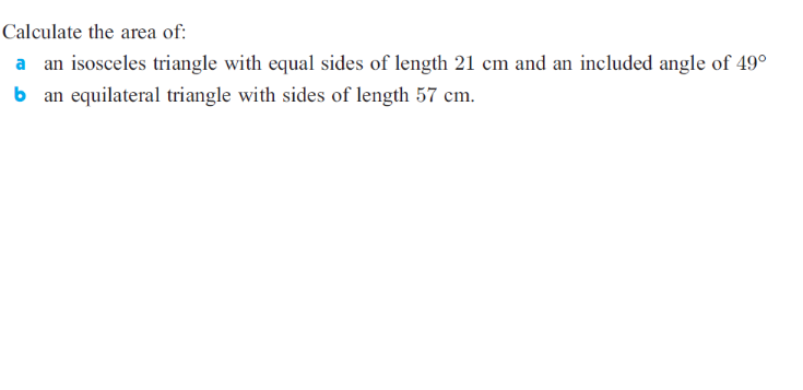 Calculate the area of:
a an isosceles triangle with equal sides of length 21 cm and an included angle of 49°
b an equilateral triangle with sides of length 57 cm.
