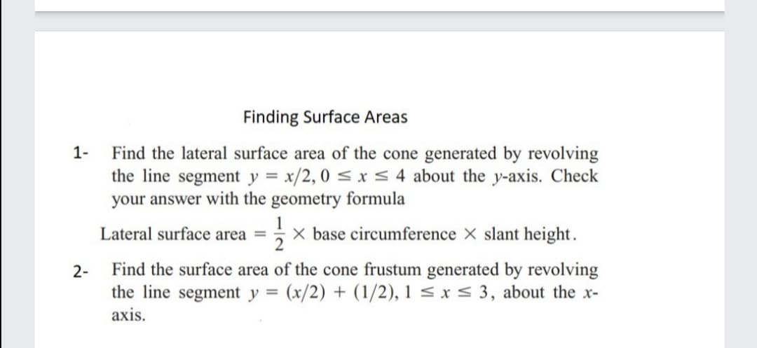 Finding Surface Areas
Find the lateral surface area of the cone generated by revolving
the line segment y = x/2, 0 < x < 4 about the y-axis. Check
your answer with the geometry formula
1-
Lateral surface area =
X base circumference X slant height.
Find the surface area of the cone frustum generated by revolving
the line segment y = (x/2) + (1/2), 1 < x < 3, about the x-
axis.
2-
