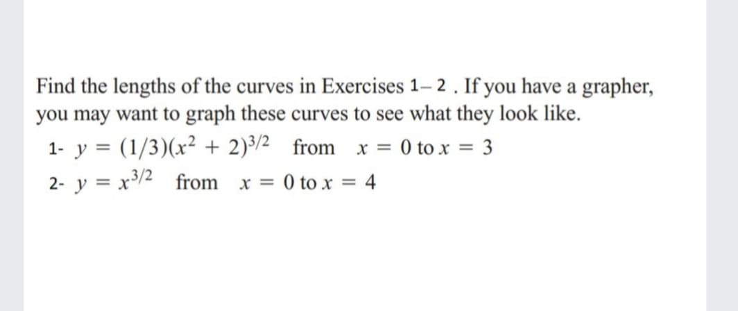 Find the lengths of the curves in Exercises 1– 2. If you have a grapher,
you may want to graph these curves to see what they look like.
1- y = (1/3)(x² + 2)³/2 from x = 0 to x = 3
2- y = x³/2_from x = 0 to x = 4
