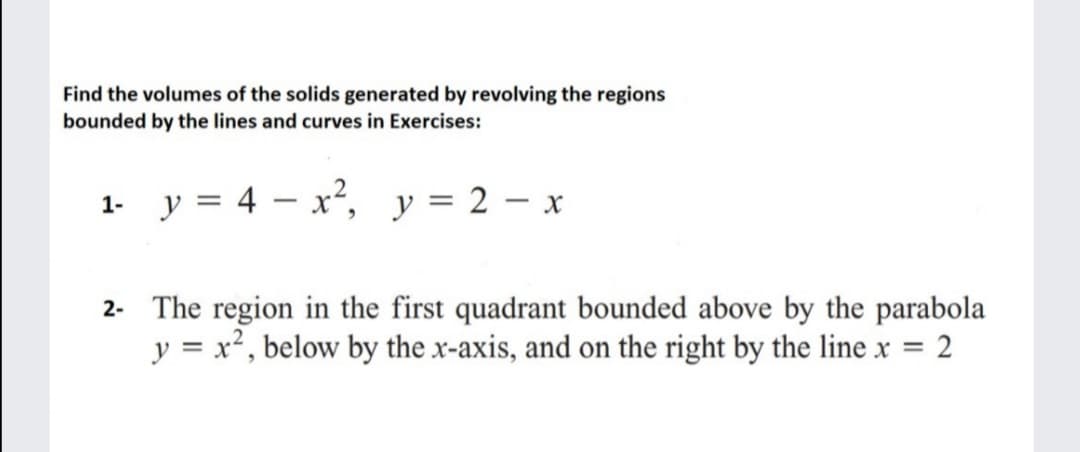 Find the volumes of the solids generated by revolving the regions
bounded by the lines and curves in Exercises:
1- y = 4 – x²,
y = 2 – x
2- The region in the first quadrant bounded above by the parabola
y = x², below by the x-axis, and on the right by the line x =

