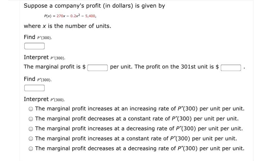 Suppose a company's profit (in dollars) is given by
P(x) = 270x – 0.2x? – 5,400,
where x is the number of units.
Find P'(300).
Interpret p'(300).
The marginal profit is $
per unit. The profit on the 301st unit is $
Find p"(300).
Interpret p"(300).
The marginal profit increases at an increasing rate of P"(300) per unit per unit.
The marginal profit decreases at a constant rate of P"(300) per unit per unit.
The marginal profit increases at a decreasing rate of P"(300) per unit per unit.
The marginal profit increases at a constant rate of P"(300) per unit per unit.
The marginal profit decreases at a decreasing rate of P"(300) per unit per unit.
