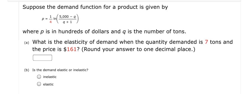 Suppose the demand function for a product is given by
5,000 – 9
1
p =
In
4
9 + 1
where p is in hundreds of dollars and q is the number of tons.
(a) What is the elasticity of demand when the quantity demanded is 7 tons and
the price is $161? (Round your answer to one decimal place.)
(b) Is the demand elastic or inelastic?
inelastic
elastic
